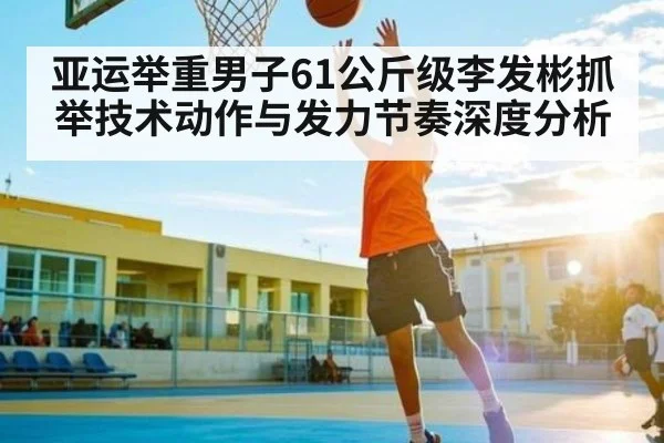 亚运举重男子61公斤级李发彬抓举技术动作与发力节奏深度分析