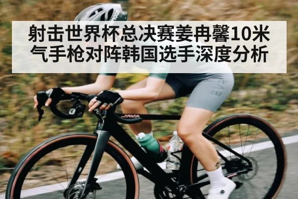 射击世界杯总决赛姜冉馨10米气手枪对阵韩国选手深度分析