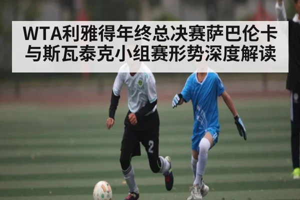 WTA利雅得年终总决赛萨巴伦卡与斯瓦泰克小组赛形势深度解读