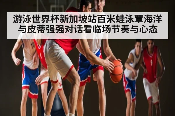 游泳世界杯新加坡站百米蛙泳覃海洋与皮蒂强强对话看临场节奏与心态